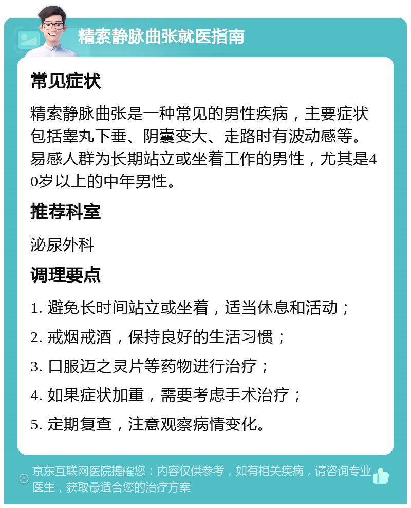 精索静脉曲张就医指南 常见症状 精索静脉曲张是一种常见的男性疾病，主要症状包括睾丸下垂、阴囊变大、走路时有波动感等。易感人群为长期站立或坐着工作的男性，尤其是40岁以上的中年男性。 推荐科室 泌尿外科 调理要点 1. 避免长时间站立或坐着，适当休息和活动； 2. 戒烟戒酒，保持良好的生活习惯； 3. 口服迈之灵片等药物进行治疗； 4. 如果症状加重，需要考虑手术治疗； 5. 定期复查，注意观察病情变化。