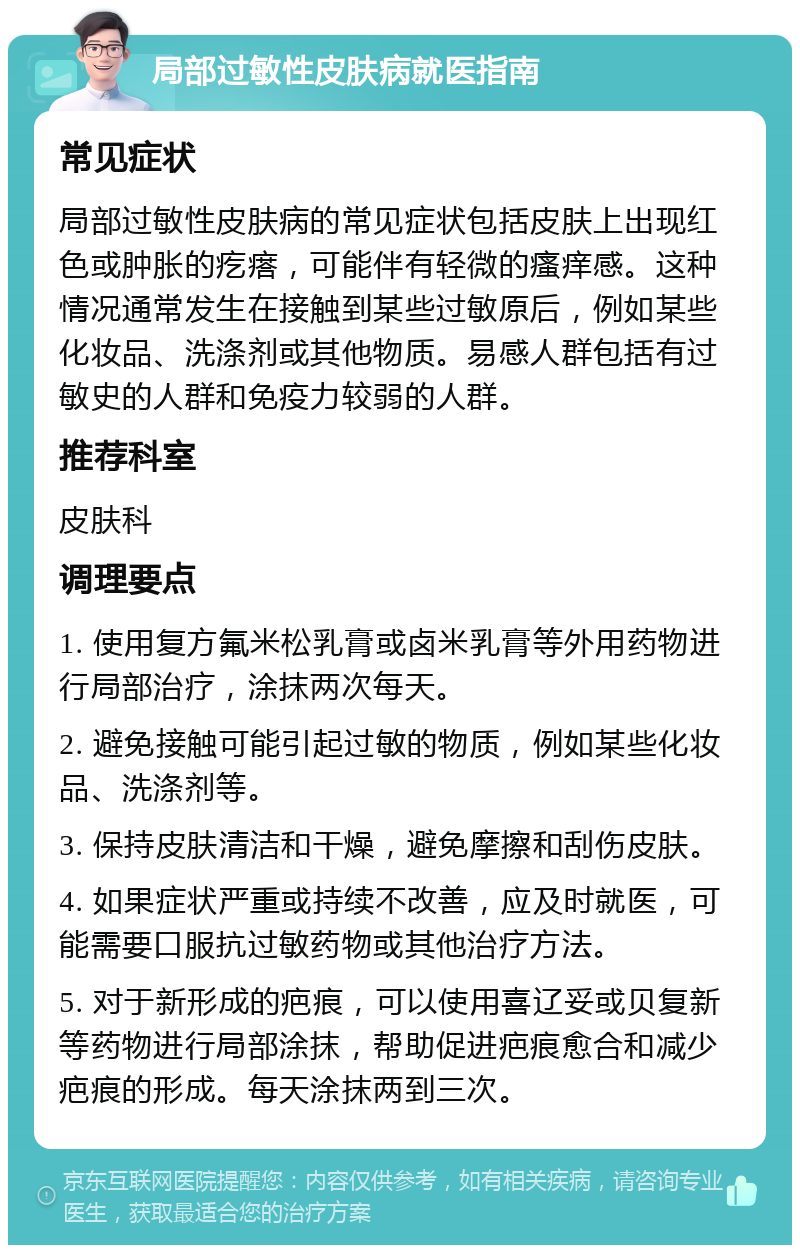 局部过敏性皮肤病就医指南 常见症状 局部过敏性皮肤病的常见症状包括皮肤上出现红色或肿胀的疙瘩，可能伴有轻微的瘙痒感。这种情况通常发生在接触到某些过敏原后，例如某些化妆品、洗涤剂或其他物质。易感人群包括有过敏史的人群和免疫力较弱的人群。 推荐科室 皮肤科 调理要点 1. 使用复方氟米松乳膏或卤米乳膏等外用药物进行局部治疗，涂抹两次每天。 2. 避免接触可能引起过敏的物质，例如某些化妆品、洗涤剂等。 3. 保持皮肤清洁和干燥，避免摩擦和刮伤皮肤。 4. 如果症状严重或持续不改善，应及时就医，可能需要口服抗过敏药物或其他治疗方法。 5. 对于新形成的疤痕，可以使用喜辽妥或贝复新等药物进行局部涂抹，帮助促进疤痕愈合和减少疤痕的形成。每天涂抹两到三次。