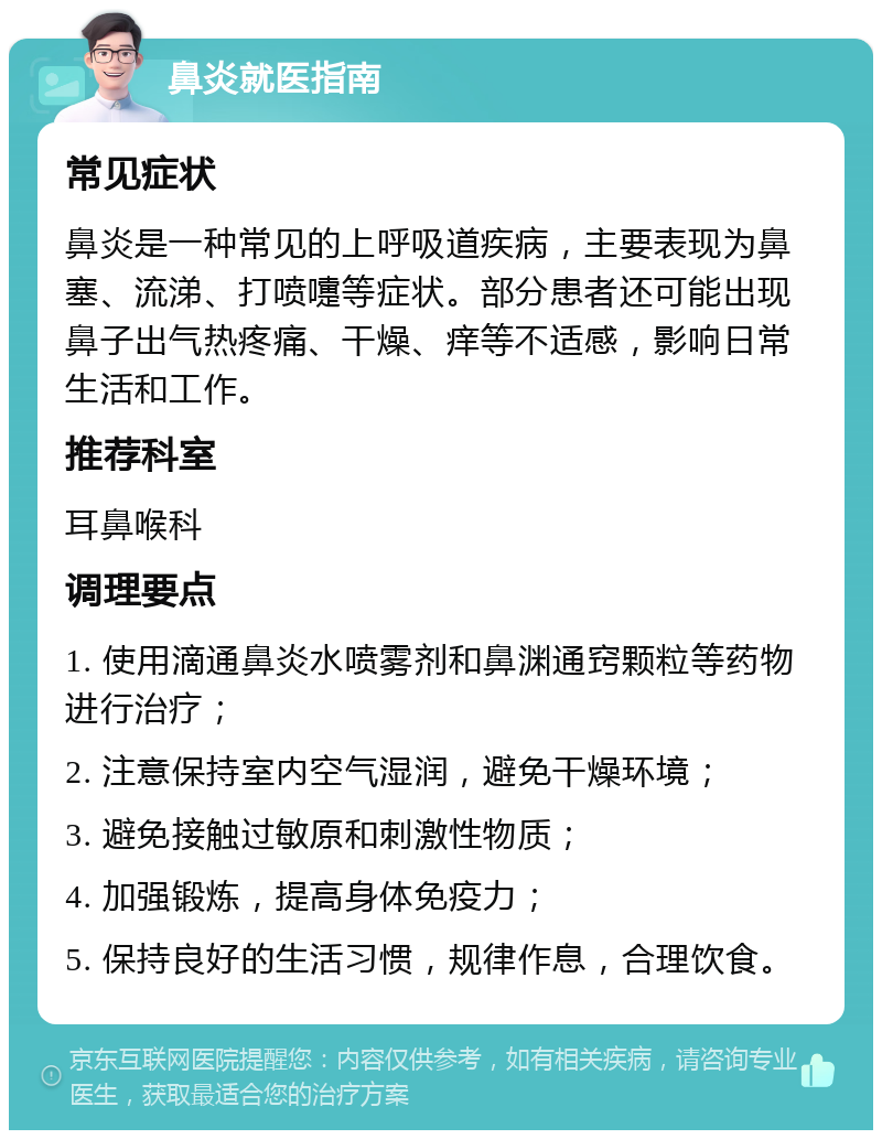 鼻炎就医指南 常见症状 鼻炎是一种常见的上呼吸道疾病，主要表现为鼻塞、流涕、打喷嚏等症状。部分患者还可能出现鼻子出气热疼痛、干燥、痒等不适感，影响日常生活和工作。 推荐科室 耳鼻喉科 调理要点 1. 使用滴通鼻炎水喷雾剂和鼻渊通窍颗粒等药物进行治疗； 2. 注意保持室内空气湿润，避免干燥环境； 3. 避免接触过敏原和刺激性物质； 4. 加强锻炼，提高身体免疫力； 5. 保持良好的生活习惯，规律作息，合理饮食。