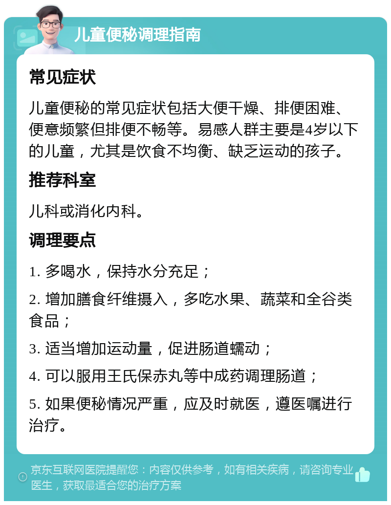 儿童便秘调理指南 常见症状 儿童便秘的常见症状包括大便干燥、排便困难、便意频繁但排便不畅等。易感人群主要是4岁以下的儿童，尤其是饮食不均衡、缺乏运动的孩子。 推荐科室 儿科或消化内科。 调理要点 1. 多喝水，保持水分充足； 2. 增加膳食纤维摄入，多吃水果、蔬菜和全谷类食品； 3. 适当增加运动量，促进肠道蠕动； 4. 可以服用王氏保赤丸等中成药调理肠道； 5. 如果便秘情况严重，应及时就医，遵医嘱进行治疗。