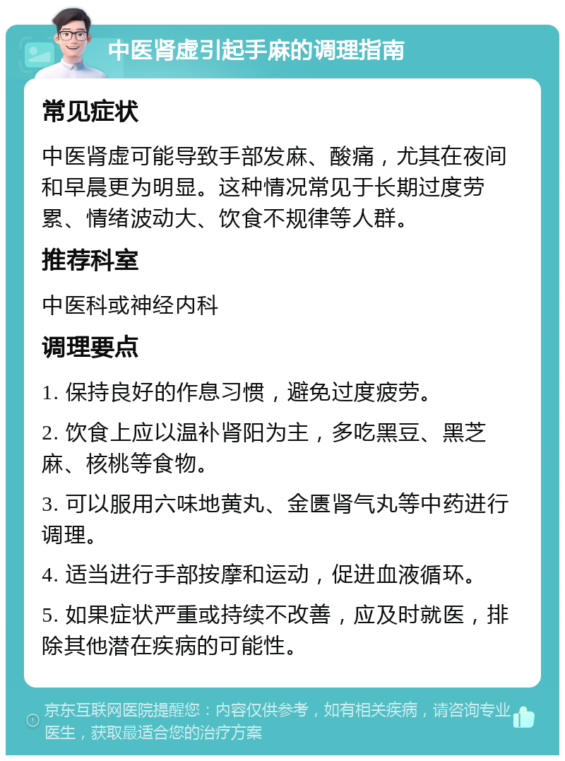 中医肾虚引起手麻的调理指南 常见症状 中医肾虚可能导致手部发麻、酸痛，尤其在夜间和早晨更为明显。这种情况常见于长期过度劳累、情绪波动大、饮食不规律等人群。 推荐科室 中医科或神经内科 调理要点 1. 保持良好的作息习惯，避免过度疲劳。 2. 饮食上应以温补肾阳为主，多吃黑豆、黑芝麻、核桃等食物。 3. 可以服用六味地黄丸、金匮肾气丸等中药进行调理。 4. 适当进行手部按摩和运动，促进血液循环。 5. 如果症状严重或持续不改善，应及时就医，排除其他潜在疾病的可能性。