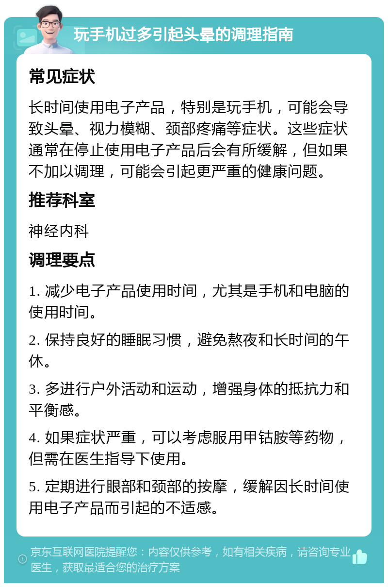 玩手机过多引起头晕的调理指南 常见症状 长时间使用电子产品，特别是玩手机，可能会导致头晕、视力模糊、颈部疼痛等症状。这些症状通常在停止使用电子产品后会有所缓解，但如果不加以调理，可能会引起更严重的健康问题。 推荐科室 神经内科 调理要点 1. 减少电子产品使用时间，尤其是手机和电脑的使用时间。 2. 保持良好的睡眠习惯，避免熬夜和长时间的午休。 3. 多进行户外活动和运动，增强身体的抵抗力和平衡感。 4. 如果症状严重，可以考虑服用甲钴胺等药物，但需在医生指导下使用。 5. 定期进行眼部和颈部的按摩，缓解因长时间使用电子产品而引起的不适感。