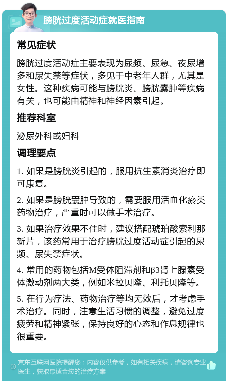 膀胱过度活动症就医指南 常见症状 膀胱过度活动症主要表现为尿频、尿急、夜尿增多和尿失禁等症状，多见于中老年人群，尤其是女性。这种疾病可能与膀胱炎、膀胱囊肿等疾病有关，也可能由精神和神经因素引起。 推荐科室 泌尿外科或妇科 调理要点 1. 如果是膀胱炎引起的，服用抗生素消炎治疗即可康复。 2. 如果是膀胱囊肿导致的，需要服用活血化瘀类药物治疗，严重时可以做手术治疗。 3. 如果治疗效果不佳时，建议搭配琥珀酸索利那新片，该药常用于治疗膀胱过度活动症引起的尿频、尿失禁症状。 4. 常用的药物包括M受体阻滞剂和β3肾上腺素受体激动剂两大类，例如米拉贝隆、利托贝隆等。 5. 在行为疗法、药物治疗等均无效后，才考虑手术治疗。同时，注意生活习惯的调整，避免过度疲劳和精神紧张，保持良好的心态和作息规律也很重要。