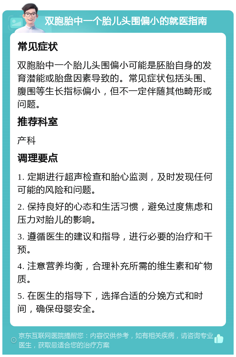 双胞胎中一个胎儿头围偏小的就医指南 常见症状 双胞胎中一个胎儿头围偏小可能是胚胎自身的发育潜能或胎盘因素导致的。常见症状包括头围、腹围等生长指标偏小，但不一定伴随其他畸形或问题。 推荐科室 产科 调理要点 1. 定期进行超声检查和胎心监测，及时发现任何可能的风险和问题。 2. 保持良好的心态和生活习惯，避免过度焦虑和压力对胎儿的影响。 3. 遵循医生的建议和指导，进行必要的治疗和干预。 4. 注意营养均衡，合理补充所需的维生素和矿物质。 5. 在医生的指导下，选择合适的分娩方式和时间，确保母婴安全。