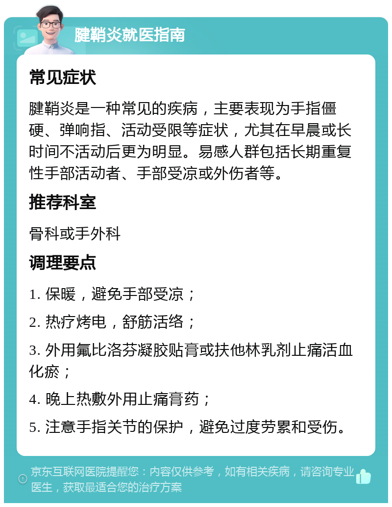 腱鞘炎就医指南 常见症状 腱鞘炎是一种常见的疾病，主要表现为手指僵硬、弹响指、活动受限等症状，尤其在早晨或长时间不活动后更为明显。易感人群包括长期重复性手部活动者、手部受凉或外伤者等。 推荐科室 骨科或手外科 调理要点 1. 保暖，避免手部受凉； 2. 热疗烤电，舒筋活络； 3. 外用氟比洛芬凝胶贴膏或扶他林乳剂止痛活血化瘀； 4. 晚上热敷外用止痛膏药； 5. 注意手指关节的保护，避免过度劳累和受伤。