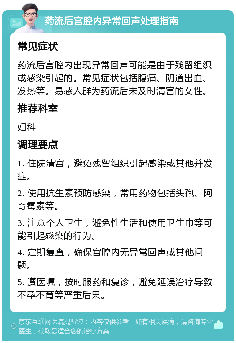 药流后宫腔内异常回声处理指南 常见症状 药流后宫腔内出现异常回声可能是由于残留组织或感染引起的。常见症状包括腹痛、阴道出血、发热等。易感人群为药流后未及时清宫的女性。 推荐科室 妇科 调理要点 1. 住院清宫，避免残留组织引起感染或其他并发症。 2. 使用抗生素预防感染，常用药物包括头孢、阿奇霉素等。 3. 注意个人卫生，避免性生活和使用卫生巾等可能引起感染的行为。 4. 定期复查，确保宫腔内无异常回声或其他问题。 5. 遵医嘱，按时服药和复诊，避免延误治疗导致不孕不育等严重后果。