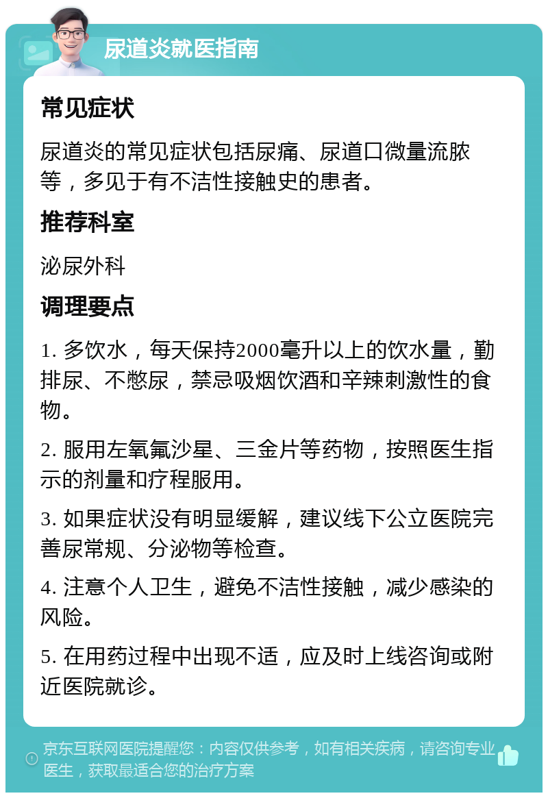 尿道炎就医指南 常见症状 尿道炎的常见症状包括尿痛、尿道口微量流脓等，多见于有不洁性接触史的患者。 推荐科室 泌尿外科 调理要点 1. 多饮水，每天保持2000毫升以上的饮水量，勤排尿、不憋尿，禁忌吸烟饮酒和辛辣刺激性的食物。 2. 服用左氧氟沙星、三金片等药物，按照医生指示的剂量和疗程服用。 3. 如果症状没有明显缓解，建议线下公立医院完善尿常规、分泌物等检查。 4. 注意个人卫生，避免不洁性接触，减少感染的风险。 5. 在用药过程中出现不适，应及时上线咨询或附近医院就诊。