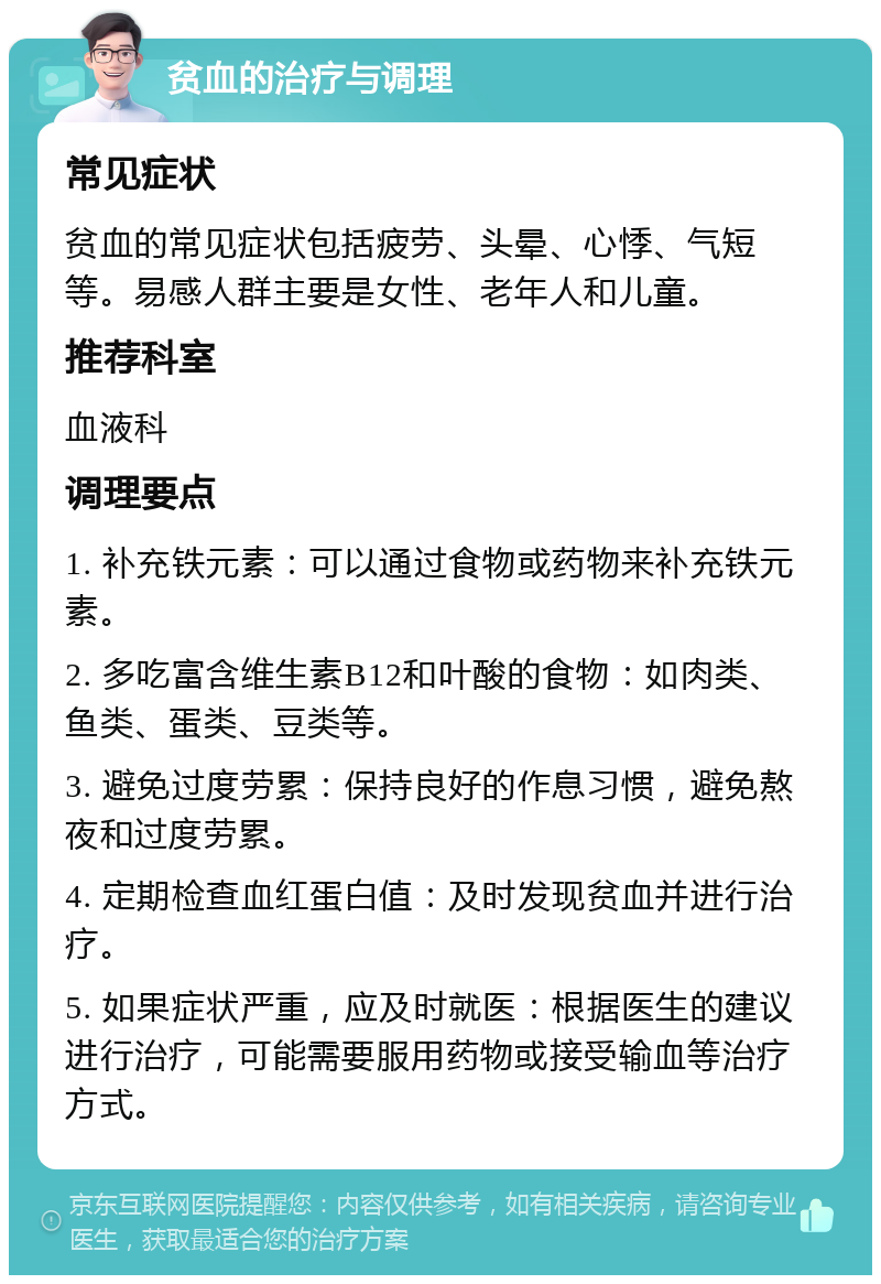 贫血的治疗与调理 常见症状 贫血的常见症状包括疲劳、头晕、心悸、气短等。易感人群主要是女性、老年人和儿童。 推荐科室 血液科 调理要点 1. 补充铁元素：可以通过食物或药物来补充铁元素。 2. 多吃富含维生素B12和叶酸的食物：如肉类、鱼类、蛋类、豆类等。 3. 避免过度劳累：保持良好的作息习惯，避免熬夜和过度劳累。 4. 定期检查血红蛋白值：及时发现贫血并进行治疗。 5. 如果症状严重，应及时就医：根据医生的建议进行治疗，可能需要服用药物或接受输血等治疗方式。