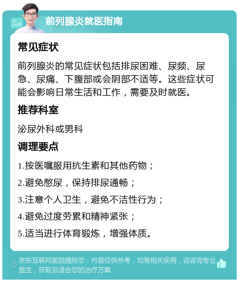 前列腺炎就医指南 常见症状 前列腺炎的常见症状包括排尿困难、尿频、尿急、尿痛、下腹部或会阴部不适等。这些症状可能会影响日常生活和工作，需要及时就医。 推荐科室 泌尿外科或男科 调理要点 1.按医嘱服用抗生素和其他药物； 2.避免憋尿，保持排尿通畅； 3.注意个人卫生，避免不洁性行为； 4.避免过度劳累和精神紧张； 5.适当进行体育锻炼，增强体质。