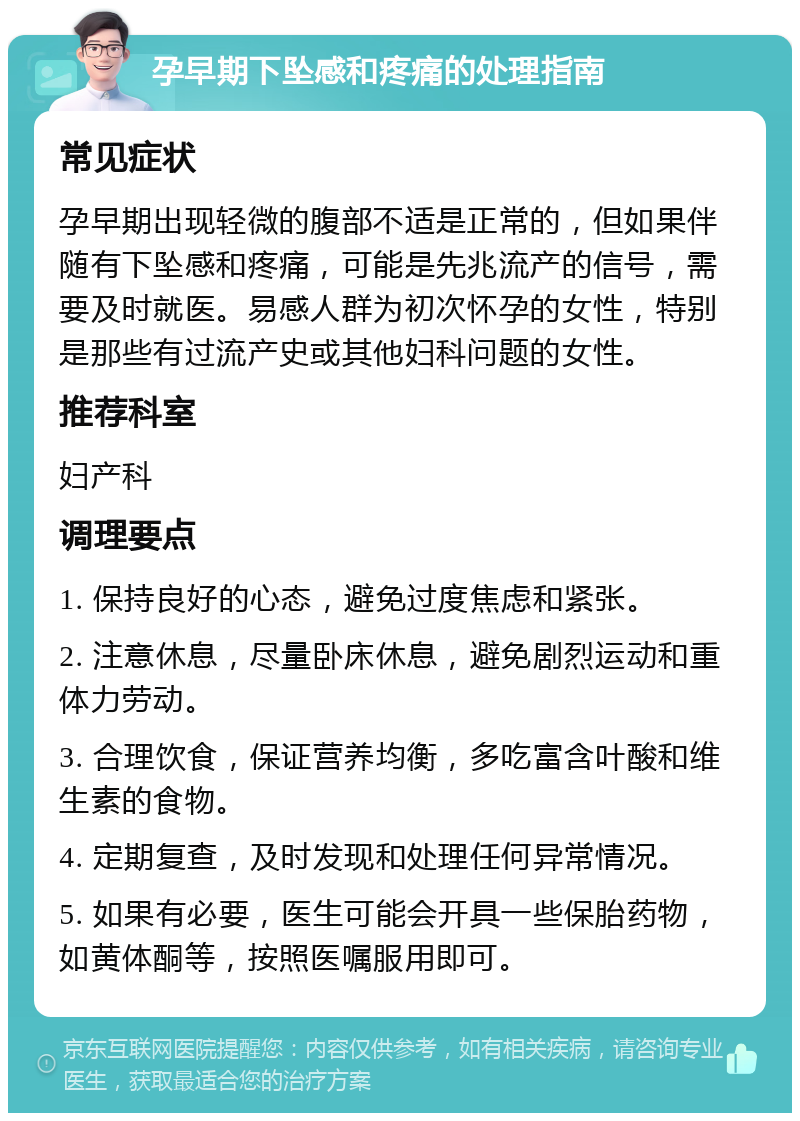 孕早期下坠感和疼痛的处理指南 常见症状 孕早期出现轻微的腹部不适是正常的，但如果伴随有下坠感和疼痛，可能是先兆流产的信号，需要及时就医。易感人群为初次怀孕的女性，特别是那些有过流产史或其他妇科问题的女性。 推荐科室 妇产科 调理要点 1. 保持良好的心态，避免过度焦虑和紧张。 2. 注意休息，尽量卧床休息，避免剧烈运动和重体力劳动。 3. 合理饮食，保证营养均衡，多吃富含叶酸和维生素的食物。 4. 定期复查，及时发现和处理任何异常情况。 5. 如果有必要，医生可能会开具一些保胎药物，如黄体酮等，按照医嘱服用即可。