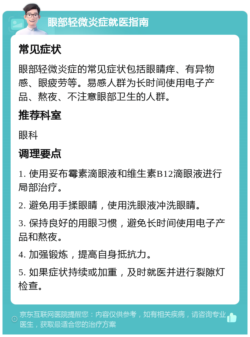 眼部轻微炎症就医指南 常见症状 眼部轻微炎症的常见症状包括眼睛痒、有异物感、眼疲劳等。易感人群为长时间使用电子产品、熬夜、不注意眼部卫生的人群。 推荐科室 眼科 调理要点 1. 使用妥布霉素滴眼液和维生素B12滴眼液进行局部治疗。 2. 避免用手揉眼睛，使用洗眼液冲洗眼睛。 3. 保持良好的用眼习惯，避免长时间使用电子产品和熬夜。 4. 加强锻炼，提高自身抵抗力。 5. 如果症状持续或加重，及时就医并进行裂隙灯检查。