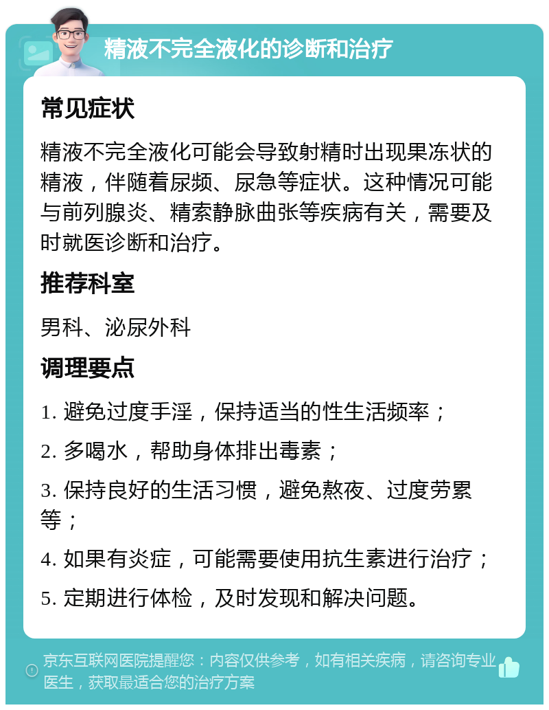 精液不完全液化的诊断和治疗 常见症状 精液不完全液化可能会导致射精时出现果冻状的精液，伴随着尿频、尿急等症状。这种情况可能与前列腺炎、精索静脉曲张等疾病有关，需要及时就医诊断和治疗。 推荐科室 男科、泌尿外科 调理要点 1. 避免过度手淫，保持适当的性生活频率； 2. 多喝水，帮助身体排出毒素； 3. 保持良好的生活习惯，避免熬夜、过度劳累等； 4. 如果有炎症，可能需要使用抗生素进行治疗； 5. 定期进行体检，及时发现和解决问题。