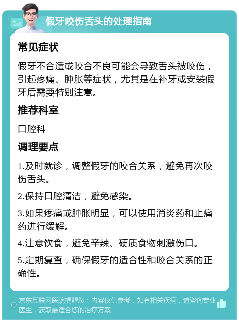 假牙咬伤舌头的处理指南 常见症状 假牙不合适或咬合不良可能会导致舌头被咬伤，引起疼痛、肿胀等症状，尤其是在补牙或安装假牙后需要特别注意。 推荐科室 口腔科 调理要点 1.及时就诊，调整假牙的咬合关系，避免再次咬伤舌头。 2.保持口腔清洁，避免感染。 3.如果疼痛或肿胀明显，可以使用消炎药和止痛药进行缓解。 4.注意饮食，避免辛辣、硬质食物刺激伤口。 5.定期复查，确保假牙的适合性和咬合关系的正确性。