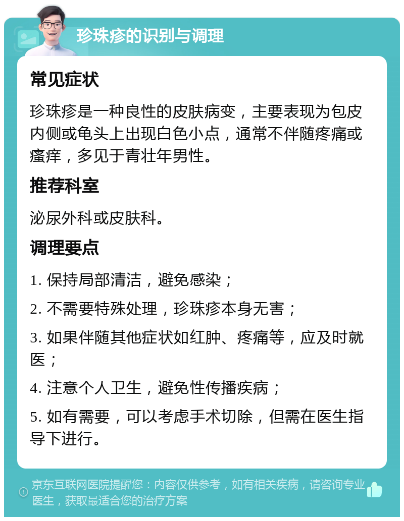 珍珠疹的识别与调理 常见症状 珍珠疹是一种良性的皮肤病变，主要表现为包皮内侧或龟头上出现白色小点，通常不伴随疼痛或瘙痒，多见于青壮年男性。 推荐科室 泌尿外科或皮肤科。 调理要点 1. 保持局部清洁，避免感染； 2. 不需要特殊处理，珍珠疹本身无害； 3. 如果伴随其他症状如红肿、疼痛等，应及时就医； 4. 注意个人卫生，避免性传播疾病； 5. 如有需要，可以考虑手术切除，但需在医生指导下进行。