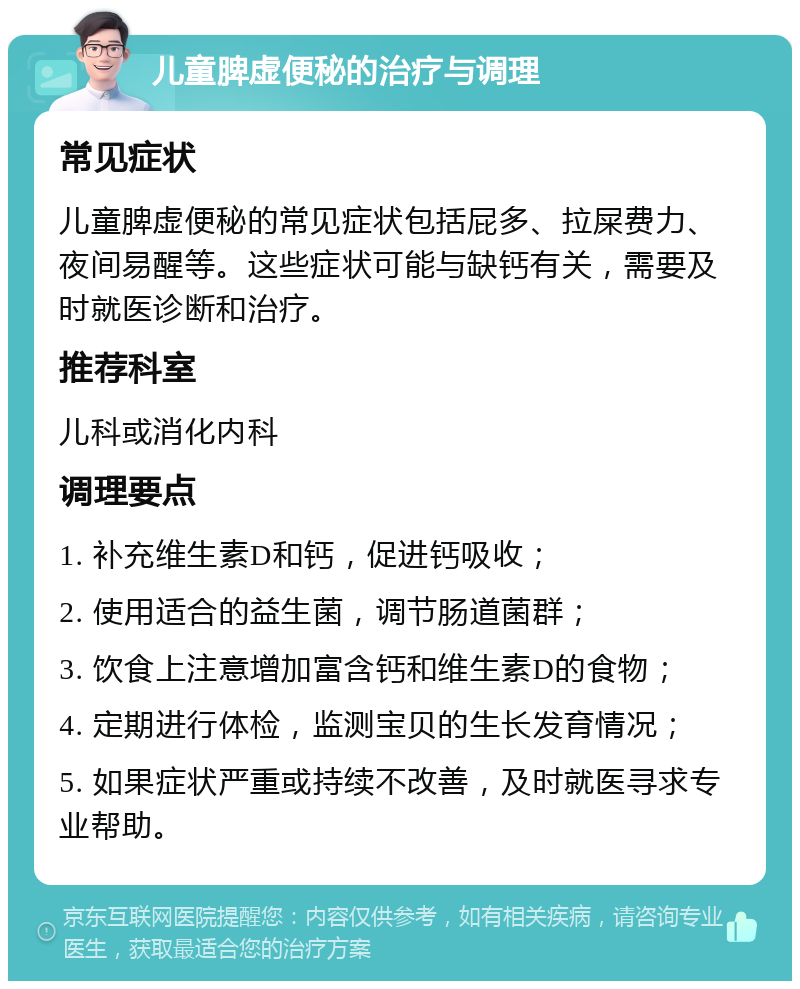 儿童脾虚便秘的治疗与调理 常见症状 儿童脾虚便秘的常见症状包括屁多、拉屎费力、夜间易醒等。这些症状可能与缺钙有关，需要及时就医诊断和治疗。 推荐科室 儿科或消化内科 调理要点 1. 补充维生素D和钙，促进钙吸收； 2. 使用适合的益生菌，调节肠道菌群； 3. 饮食上注意增加富含钙和维生素D的食物； 4. 定期进行体检，监测宝贝的生长发育情况； 5. 如果症状严重或持续不改善，及时就医寻求专业帮助。