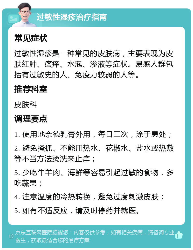 过敏性湿疹治疗指南 常见症状 过敏性湿疹是一种常见的皮肤病，主要表现为皮肤红肿、瘙痒、水泡、渗液等症状。易感人群包括有过敏史的人、免疫力较弱的人等。 推荐科室 皮肤科 调理要点 1. 使用地奈德乳膏外用，每日三次，涂于患处； 2. 避免搔抓、不能用热水、花椒水、盐水或热敷等不当方法烫洗来止痒； 3. 少吃牛羊肉、海鲜等容易引起过敏的食物，多吃蔬果； 4. 注意温度的冷热转换，避免过度刺激皮肤； 5. 如有不适反应，请及时停药并就医。