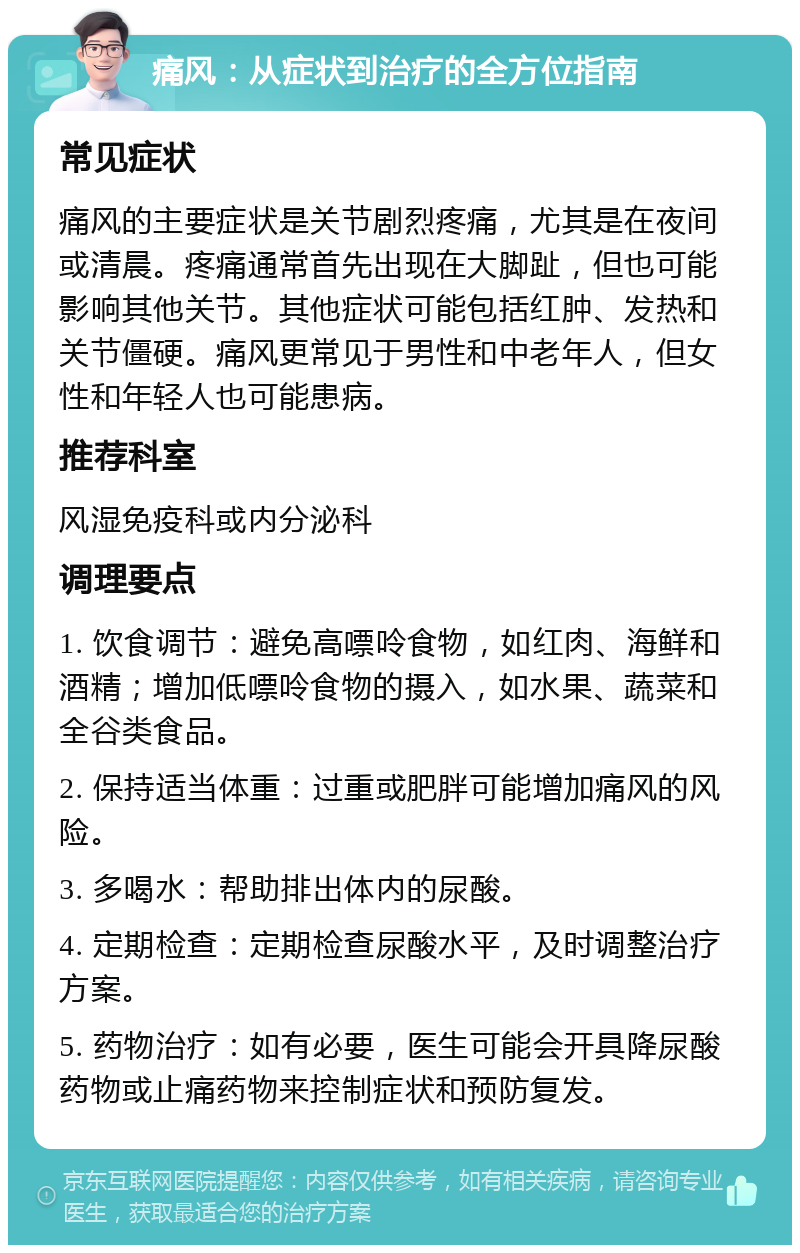 痛风：从症状到治疗的全方位指南 常见症状 痛风的主要症状是关节剧烈疼痛，尤其是在夜间或清晨。疼痛通常首先出现在大脚趾，但也可能影响其他关节。其他症状可能包括红肿、发热和关节僵硬。痛风更常见于男性和中老年人，但女性和年轻人也可能患病。 推荐科室 风湿免疫科或内分泌科 调理要点 1. 饮食调节：避免高嘌呤食物，如红肉、海鲜和酒精；增加低嘌呤食物的摄入，如水果、蔬菜和全谷类食品。 2. 保持适当体重：过重或肥胖可能增加痛风的风险。 3. 多喝水：帮助排出体内的尿酸。 4. 定期检查：定期检查尿酸水平，及时调整治疗方案。 5. 药物治疗：如有必要，医生可能会开具降尿酸药物或止痛药物来控制症状和预防复发。