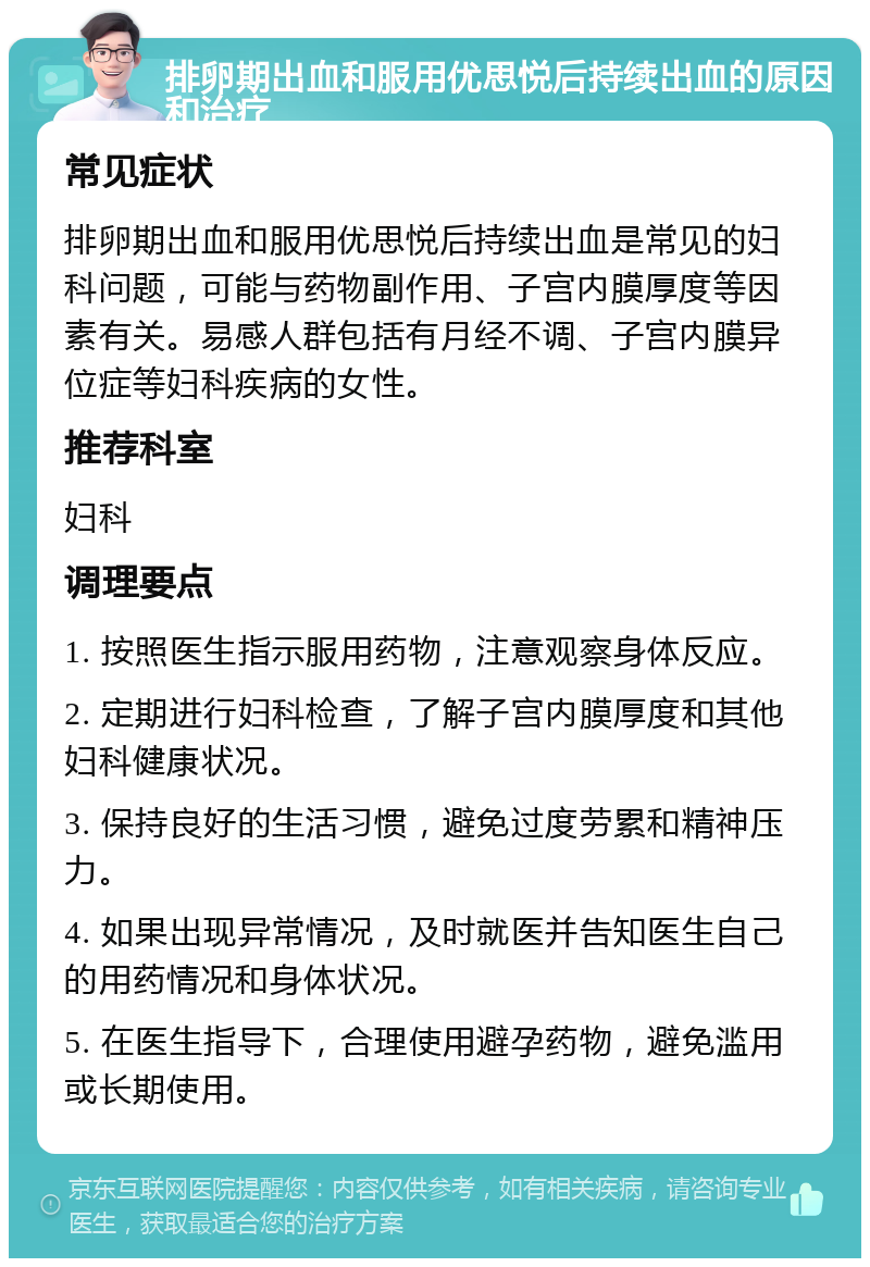 排卵期出血和服用优思悦后持续出血的原因和治疗 常见症状 排卵期出血和服用优思悦后持续出血是常见的妇科问题，可能与药物副作用、子宫内膜厚度等因素有关。易感人群包括有月经不调、子宫内膜异位症等妇科疾病的女性。 推荐科室 妇科 调理要点 1. 按照医生指示服用药物，注意观察身体反应。 2. 定期进行妇科检查，了解子宫内膜厚度和其他妇科健康状况。 3. 保持良好的生活习惯，避免过度劳累和精神压力。 4. 如果出现异常情况，及时就医并告知医生自己的用药情况和身体状况。 5. 在医生指导下，合理使用避孕药物，避免滥用或长期使用。