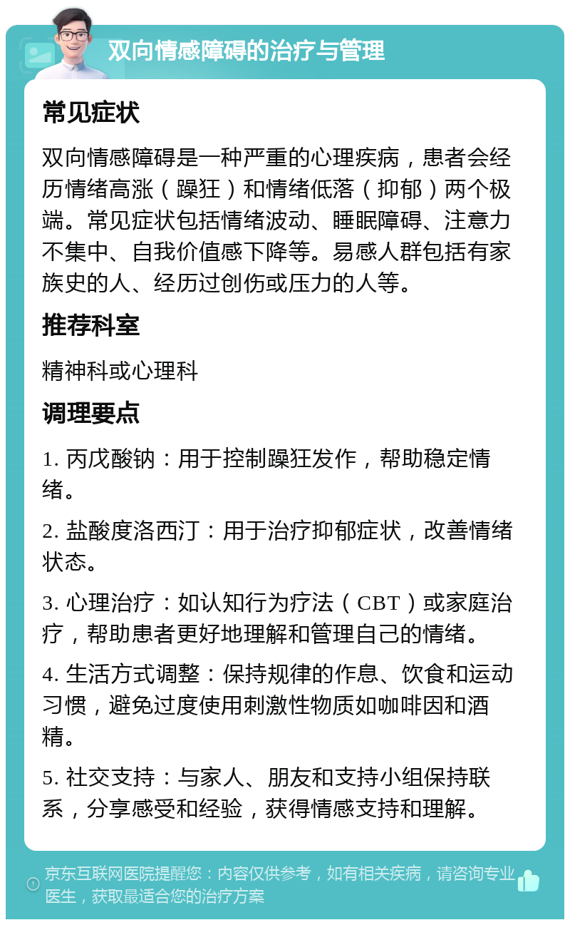 双向情感障碍的治疗与管理 常见症状 双向情感障碍是一种严重的心理疾病，患者会经历情绪高涨（躁狂）和情绪低落（抑郁）两个极端。常见症状包括情绪波动、睡眠障碍、注意力不集中、自我价值感下降等。易感人群包括有家族史的人、经历过创伤或压力的人等。 推荐科室 精神科或心理科 调理要点 1. 丙戊酸钠：用于控制躁狂发作，帮助稳定情绪。 2. 盐酸度洛西汀：用于治疗抑郁症状，改善情绪状态。 3. 心理治疗：如认知行为疗法（CBT）或家庭治疗，帮助患者更好地理解和管理自己的情绪。 4. 生活方式调整：保持规律的作息、饮食和运动习惯，避免过度使用刺激性物质如咖啡因和酒精。 5. 社交支持：与家人、朋友和支持小组保持联系，分享感受和经验，获得情感支持和理解。