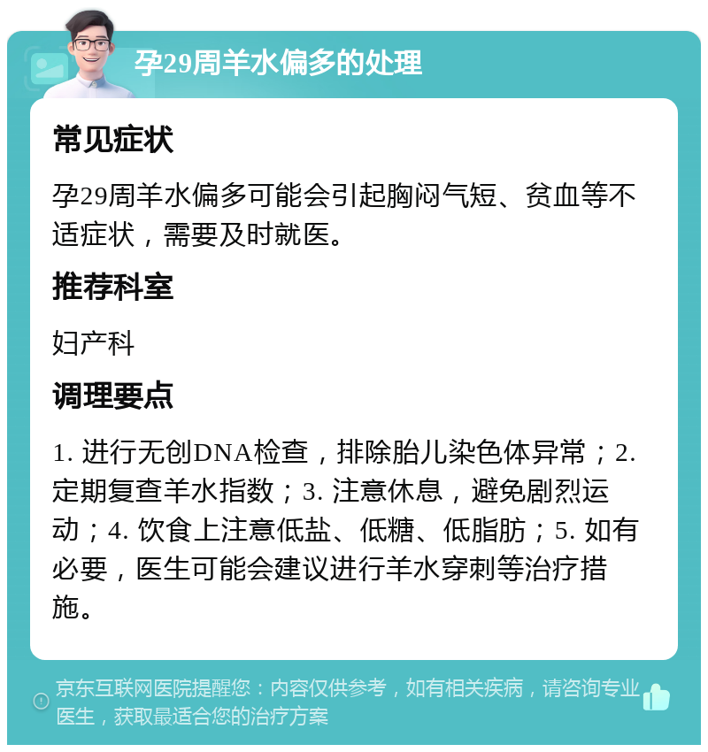 孕29周羊水偏多的处理 常见症状 孕29周羊水偏多可能会引起胸闷气短、贫血等不适症状，需要及时就医。 推荐科室 妇产科 调理要点 1. 进行无创DNA检查，排除胎儿染色体异常；2. 定期复查羊水指数；3. 注意休息，避免剧烈运动；4. 饮食上注意低盐、低糖、低脂肪；5. 如有必要，医生可能会建议进行羊水穿刺等治疗措施。