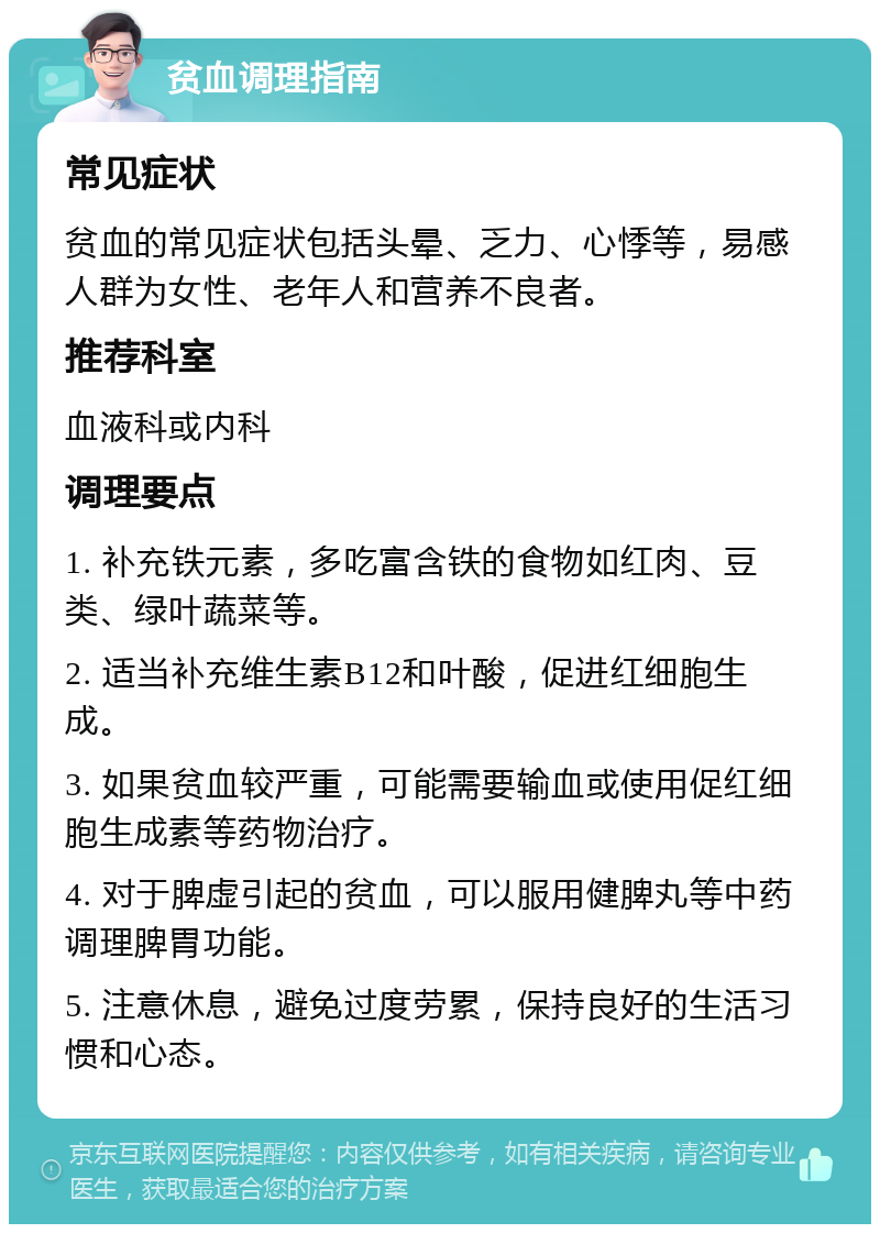 贫血调理指南 常见症状 贫血的常见症状包括头晕、乏力、心悸等，易感人群为女性、老年人和营养不良者。 推荐科室 血液科或内科 调理要点 1. 补充铁元素，多吃富含铁的食物如红肉、豆类、绿叶蔬菜等。 2. 适当补充维生素B12和叶酸，促进红细胞生成。 3. 如果贫血较严重，可能需要输血或使用促红细胞生成素等药物治疗。 4. 对于脾虚引起的贫血，可以服用健脾丸等中药调理脾胃功能。 5. 注意休息，避免过度劳累，保持良好的生活习惯和心态。