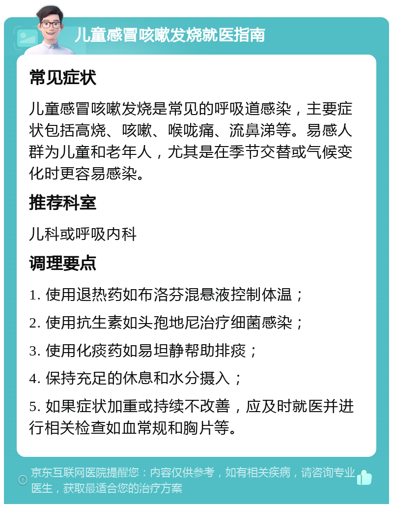 儿童感冒咳嗽发烧就医指南 常见症状 儿童感冒咳嗽发烧是常见的呼吸道感染，主要症状包括高烧、咳嗽、喉咙痛、流鼻涕等。易感人群为儿童和老年人，尤其是在季节交替或气候变化时更容易感染。 推荐科室 儿科或呼吸内科 调理要点 1. 使用退热药如布洛芬混悬液控制体温； 2. 使用抗生素如头孢地尼治疗细菌感染； 3. 使用化痰药如易坦静帮助排痰； 4. 保持充足的休息和水分摄入； 5. 如果症状加重或持续不改善，应及时就医并进行相关检查如血常规和胸片等。