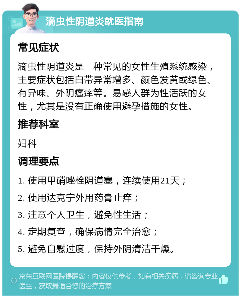 滴虫性阴道炎就医指南 常见症状 滴虫性阴道炎是一种常见的女性生殖系统感染，主要症状包括白带异常增多、颜色发黄或绿色、有异味、外阴瘙痒等。易感人群为性活跃的女性，尤其是没有正确使用避孕措施的女性。 推荐科室 妇科 调理要点 1. 使用甲硝唑栓阴道塞，连续使用21天； 2. 使用达克宁外用药膏止痒； 3. 注意个人卫生，避免性生活； 4. 定期复查，确保病情完全治愈； 5. 避免自慰过度，保持外阴清洁干燥。