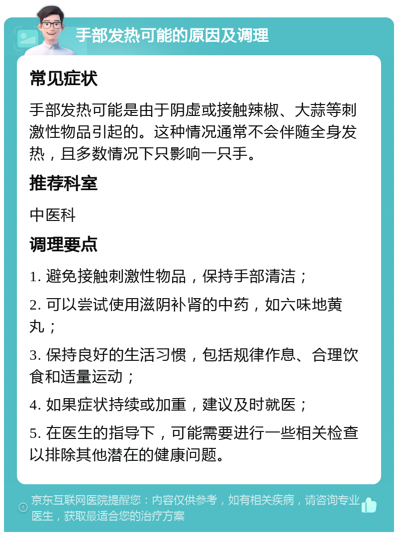 手部发热可能的原因及调理 常见症状 手部发热可能是由于阴虚或接触辣椒、大蒜等刺激性物品引起的。这种情况通常不会伴随全身发热，且多数情况下只影响一只手。 推荐科室 中医科 调理要点 1. 避免接触刺激性物品，保持手部清洁； 2. 可以尝试使用滋阴补肾的中药，如六味地黄丸； 3. 保持良好的生活习惯，包括规律作息、合理饮食和适量运动； 4. 如果症状持续或加重，建议及时就医； 5. 在医生的指导下，可能需要进行一些相关检查以排除其他潜在的健康问题。