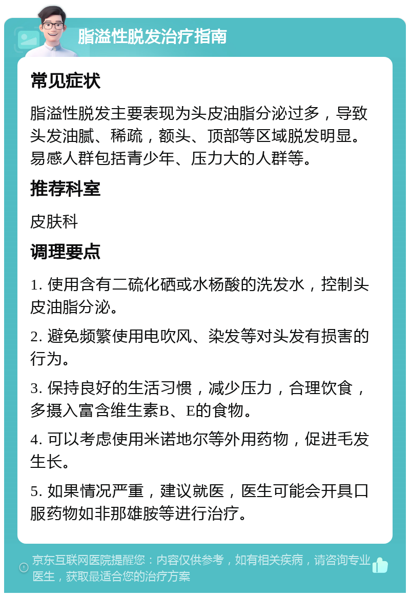 脂溢性脱发治疗指南 常见症状 脂溢性脱发主要表现为头皮油脂分泌过多，导致头发油腻、稀疏，额头、顶部等区域脱发明显。易感人群包括青少年、压力大的人群等。 推荐科室 皮肤科 调理要点 1. 使用含有二硫化硒或水杨酸的洗发水，控制头皮油脂分泌。 2. 避免频繁使用电吹风、染发等对头发有损害的行为。 3. 保持良好的生活习惯，减少压力，合理饮食，多摄入富含维生素B、E的食物。 4. 可以考虑使用米诺地尔等外用药物，促进毛发生长。 5. 如果情况严重，建议就医，医生可能会开具口服药物如非那雄胺等进行治疗。