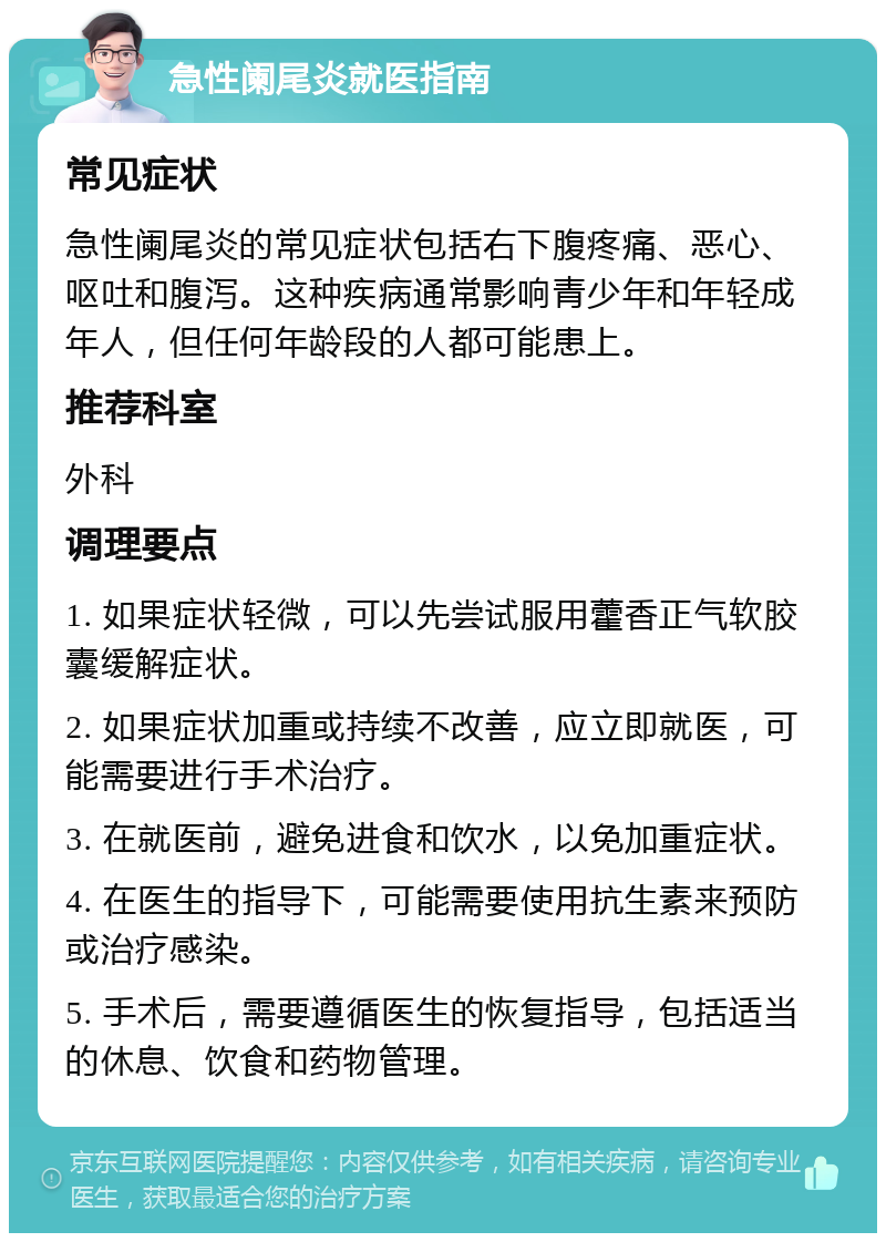 急性阑尾炎就医指南 常见症状 急性阑尾炎的常见症状包括右下腹疼痛、恶心、呕吐和腹泻。这种疾病通常影响青少年和年轻成年人，但任何年龄段的人都可能患上。 推荐科室 外科 调理要点 1. 如果症状轻微，可以先尝试服用藿香正气软胶囊缓解症状。 2. 如果症状加重或持续不改善，应立即就医，可能需要进行手术治疗。 3. 在就医前，避免进食和饮水，以免加重症状。 4. 在医生的指导下，可能需要使用抗生素来预防或治疗感染。 5. 手术后，需要遵循医生的恢复指导，包括适当的休息、饮食和药物管理。