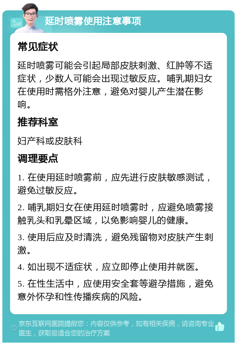 延时喷雾使用注意事项 常见症状 延时喷雾可能会引起局部皮肤刺激、红肿等不适症状，少数人可能会出现过敏反应。哺乳期妇女在使用时需格外注意，避免对婴儿产生潜在影响。 推荐科室 妇产科或皮肤科 调理要点 1. 在使用延时喷雾前，应先进行皮肤敏感测试，避免过敏反应。 2. 哺乳期妇女在使用延时喷雾时，应避免喷雾接触乳头和乳晕区域，以免影响婴儿的健康。 3. 使用后应及时清洗，避免残留物对皮肤产生刺激。 4. 如出现不适症状，应立即停止使用并就医。 5. 在性生活中，应使用安全套等避孕措施，避免意外怀孕和性传播疾病的风险。