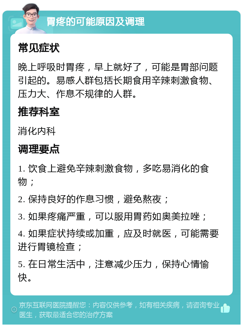 胃疼的可能原因及调理 常见症状 晚上呼吸时胃疼，早上就好了，可能是胃部问题引起的。易感人群包括长期食用辛辣刺激食物、压力大、作息不规律的人群。 推荐科室 消化内科 调理要点 1. 饮食上避免辛辣刺激食物，多吃易消化的食物； 2. 保持良好的作息习惯，避免熬夜； 3. 如果疼痛严重，可以服用胃药如奥美拉唑； 4. 如果症状持续或加重，应及时就医，可能需要进行胃镜检查； 5. 在日常生活中，注意减少压力，保持心情愉快。