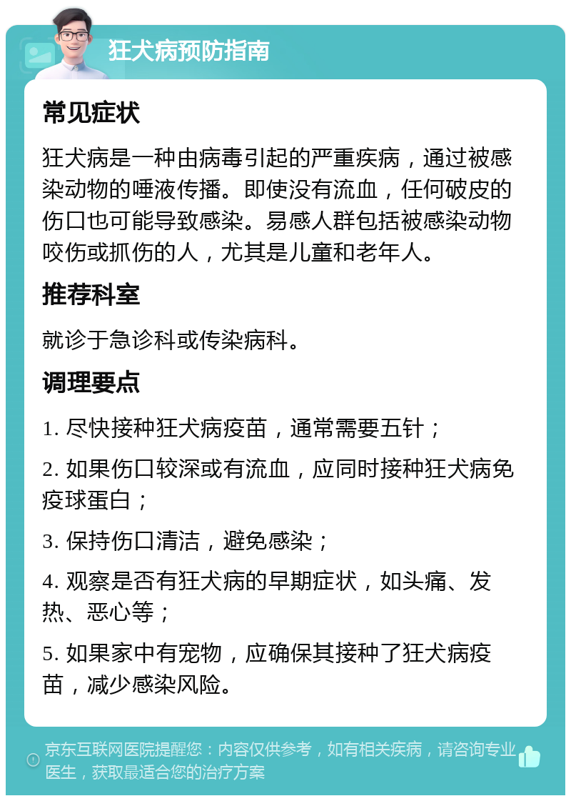 狂犬病预防指南 常见症状 狂犬病是一种由病毒引起的严重疾病，通过被感染动物的唾液传播。即使没有流血，任何破皮的伤口也可能导致感染。易感人群包括被感染动物咬伤或抓伤的人，尤其是儿童和老年人。 推荐科室 就诊于急诊科或传染病科。 调理要点 1. 尽快接种狂犬病疫苗，通常需要五针； 2. 如果伤口较深或有流血，应同时接种狂犬病免疫球蛋白； 3. 保持伤口清洁，避免感染； 4. 观察是否有狂犬病的早期症状，如头痛、发热、恶心等； 5. 如果家中有宠物，应确保其接种了狂犬病疫苗，减少感染风险。