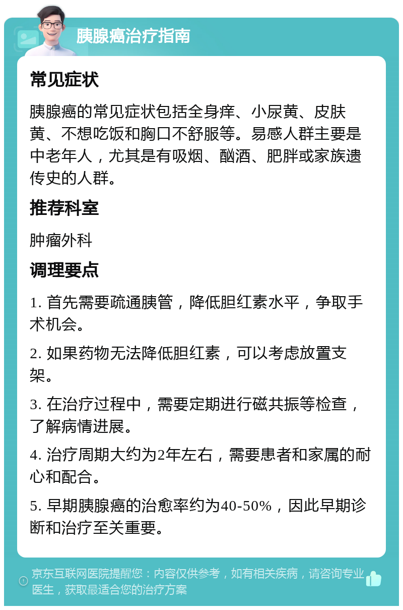 胰腺癌治疗指南 常见症状 胰腺癌的常见症状包括全身痒、小尿黄、皮肤黄、不想吃饭和胸口不舒服等。易感人群主要是中老年人，尤其是有吸烟、酗酒、肥胖或家族遗传史的人群。 推荐科室 肿瘤外科 调理要点 1. 首先需要疏通胰管，降低胆红素水平，争取手术机会。 2. 如果药物无法降低胆红素，可以考虑放置支架。 3. 在治疗过程中，需要定期进行磁共振等检查，了解病情进展。 4. 治疗周期大约为2年左右，需要患者和家属的耐心和配合。 5. 早期胰腺癌的治愈率约为40-50%，因此早期诊断和治疗至关重要。