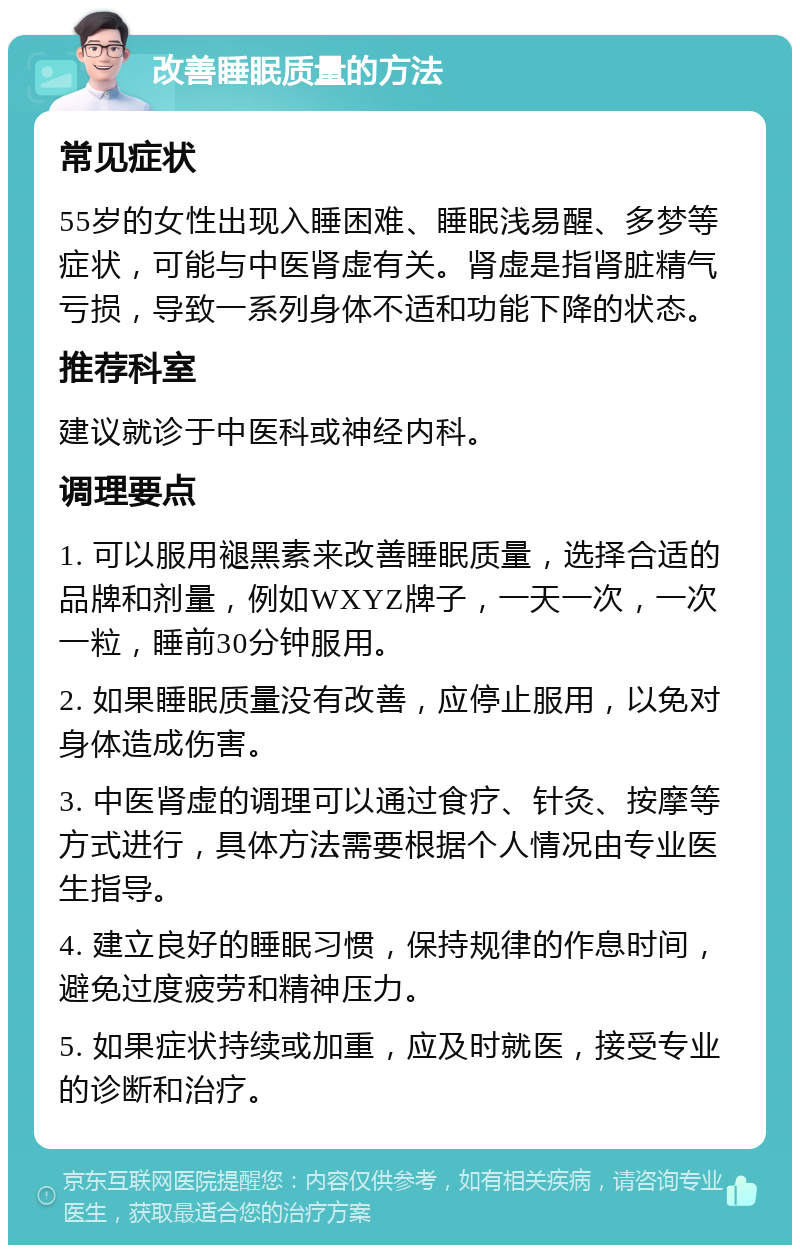 改善睡眠质量的方法 常见症状 55岁的女性出现入睡困难、睡眠浅易醒、多梦等症状，可能与中医肾虚有关。肾虚是指肾脏精气亏损，导致一系列身体不适和功能下降的状态。 推荐科室 建议就诊于中医科或神经内科。 调理要点 1. 可以服用褪黑素来改善睡眠质量，选择合适的品牌和剂量，例如WXYZ牌子，一天一次，一次一粒，睡前30分钟服用。 2. 如果睡眠质量没有改善，应停止服用，以免对身体造成伤害。 3. 中医肾虚的调理可以通过食疗、针灸、按摩等方式进行，具体方法需要根据个人情况由专业医生指导。 4. 建立良好的睡眠习惯，保持规律的作息时间，避免过度疲劳和精神压力。 5. 如果症状持续或加重，应及时就医，接受专业的诊断和治疗。