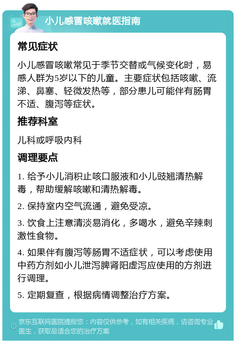 小儿感冒咳嗽就医指南 常见症状 小儿感冒咳嗽常见于季节交替或气候变化时，易感人群为5岁以下的儿童。主要症状包括咳嗽、流涕、鼻塞、轻微发热等，部分患儿可能伴有肠胃不适、腹泻等症状。 推荐科室 儿科或呼吸内科 调理要点 1. 给予小儿消积止咳口服液和小儿豉翘清热解毒，帮助缓解咳嗽和清热解毒。 2. 保持室内空气流通，避免受凉。 3. 饮食上注意清淡易消化，多喝水，避免辛辣刺激性食物。 4. 如果伴有腹泻等肠胃不适症状，可以考虑使用中药方剂如小儿泄泻脾肾阳虚泻应使用的方剂进行调理。 5. 定期复查，根据病情调整治疗方案。