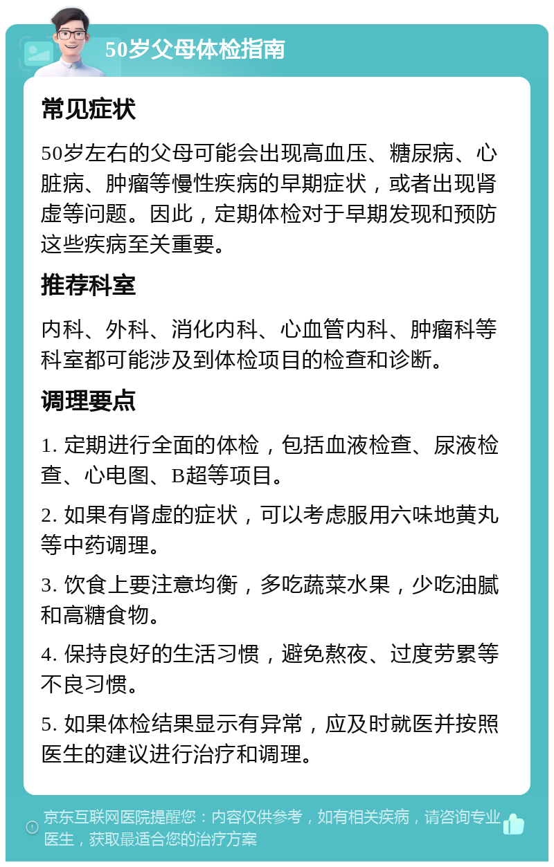 50岁父母体检指南 常见症状 50岁左右的父母可能会出现高血压、糖尿病、心脏病、肿瘤等慢性疾病的早期症状，或者出现肾虚等问题。因此，定期体检对于早期发现和预防这些疾病至关重要。 推荐科室 内科、外科、消化内科、心血管内科、肿瘤科等科室都可能涉及到体检项目的检查和诊断。 调理要点 1. 定期进行全面的体检，包括血液检查、尿液检查、心电图、B超等项目。 2. 如果有肾虚的症状，可以考虑服用六味地黄丸等中药调理。 3. 饮食上要注意均衡，多吃蔬菜水果，少吃油腻和高糖食物。 4. 保持良好的生活习惯，避免熬夜、过度劳累等不良习惯。 5. 如果体检结果显示有异常，应及时就医并按照医生的建议进行治疗和调理。