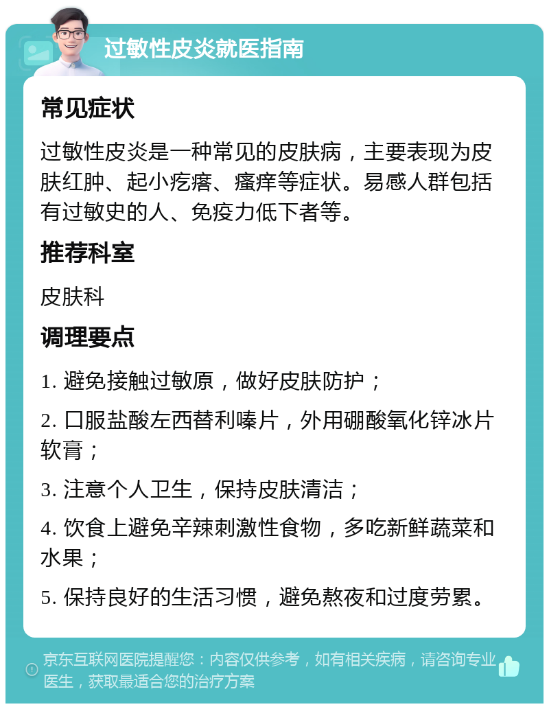 过敏性皮炎就医指南 常见症状 过敏性皮炎是一种常见的皮肤病，主要表现为皮肤红肿、起小疙瘩、瘙痒等症状。易感人群包括有过敏史的人、免疫力低下者等。 推荐科室 皮肤科 调理要点 1. 避免接触过敏原，做好皮肤防护； 2. 口服盐酸左西替利嗪片，外用硼酸氧化锌冰片软膏； 3. 注意个人卫生，保持皮肤清洁； 4. 饮食上避免辛辣刺激性食物，多吃新鲜蔬菜和水果； 5. 保持良好的生活习惯，避免熬夜和过度劳累。