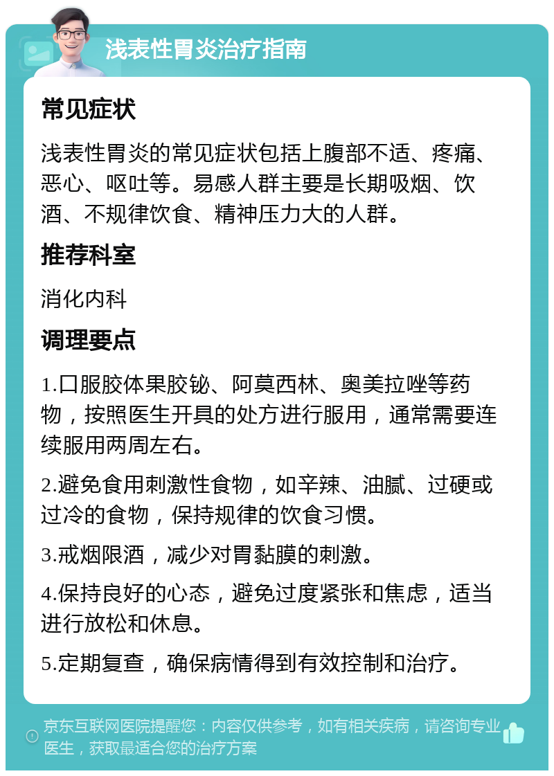 浅表性胃炎治疗指南 常见症状 浅表性胃炎的常见症状包括上腹部不适、疼痛、恶心、呕吐等。易感人群主要是长期吸烟、饮酒、不规律饮食、精神压力大的人群。 推荐科室 消化内科 调理要点 1.口服胶体果胶铋、阿莫西林、奥美拉唑等药物，按照医生开具的处方进行服用，通常需要连续服用两周左右。 2.避免食用刺激性食物，如辛辣、油腻、过硬或过冷的食物，保持规律的饮食习惯。 3.戒烟限酒，减少对胃黏膜的刺激。 4.保持良好的心态，避免过度紧张和焦虑，适当进行放松和休息。 5.定期复查，确保病情得到有效控制和治疗。