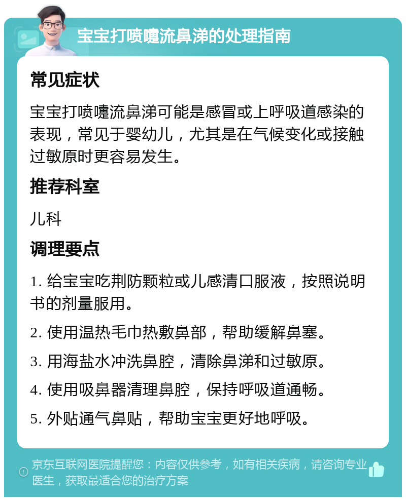 宝宝打喷嚏流鼻涕的处理指南 常见症状 宝宝打喷嚏流鼻涕可能是感冒或上呼吸道感染的表现，常见于婴幼儿，尤其是在气候变化或接触过敏原时更容易发生。 推荐科室 儿科 调理要点 1. 给宝宝吃荆防颗粒或儿感清口服液，按照说明书的剂量服用。 2. 使用温热毛巾热敷鼻部，帮助缓解鼻塞。 3. 用海盐水冲洗鼻腔，清除鼻涕和过敏原。 4. 使用吸鼻器清理鼻腔，保持呼吸道通畅。 5. 外贴通气鼻贴，帮助宝宝更好地呼吸。