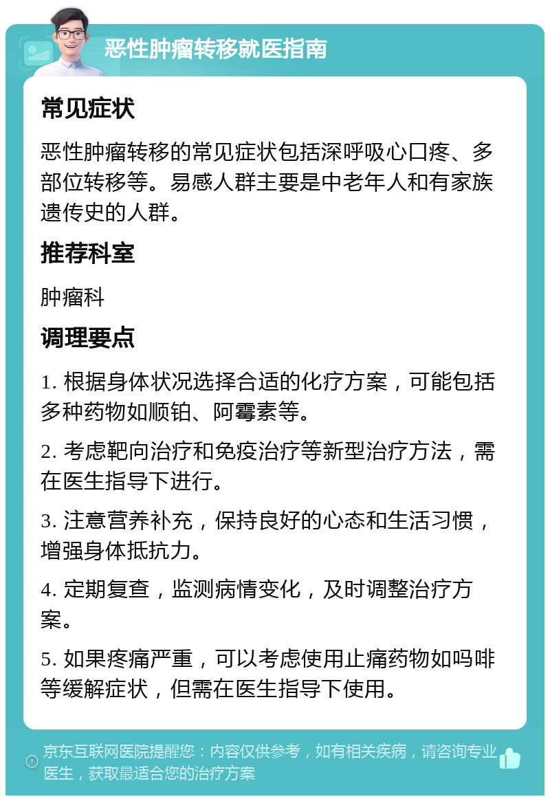 恶性肿瘤转移就医指南 常见症状 恶性肿瘤转移的常见症状包括深呼吸心口疼、多部位转移等。易感人群主要是中老年人和有家族遗传史的人群。 推荐科室 肿瘤科 调理要点 1. 根据身体状况选择合适的化疗方案，可能包括多种药物如顺铂、阿霉素等。 2. 考虑靶向治疗和免疫治疗等新型治疗方法，需在医生指导下进行。 3. 注意营养补充，保持良好的心态和生活习惯，增强身体抵抗力。 4. 定期复查，监测病情变化，及时调整治疗方案。 5. 如果疼痛严重，可以考虑使用止痛药物如吗啡等缓解症状，但需在医生指导下使用。