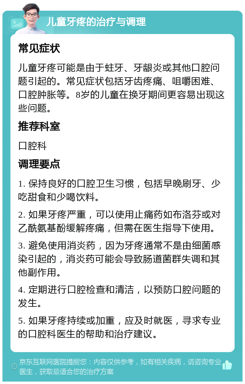 儿童牙疼的治疗与调理 常见症状 儿童牙疼可能是由于蛀牙、牙龈炎或其他口腔问题引起的。常见症状包括牙齿疼痛、咀嚼困难、口腔肿胀等。8岁的儿童在换牙期间更容易出现这些问题。 推荐科室 口腔科 调理要点 1. 保持良好的口腔卫生习惯，包括早晚刷牙、少吃甜食和少喝饮料。 2. 如果牙疼严重，可以使用止痛药如布洛芬或对乙酰氨基酚缓解疼痛，但需在医生指导下使用。 3. 避免使用消炎药，因为牙疼通常不是由细菌感染引起的，消炎药可能会导致肠道菌群失调和其他副作用。 4. 定期进行口腔检查和清洁，以预防口腔问题的发生。 5. 如果牙疼持续或加重，应及时就医，寻求专业的口腔科医生的帮助和治疗建议。