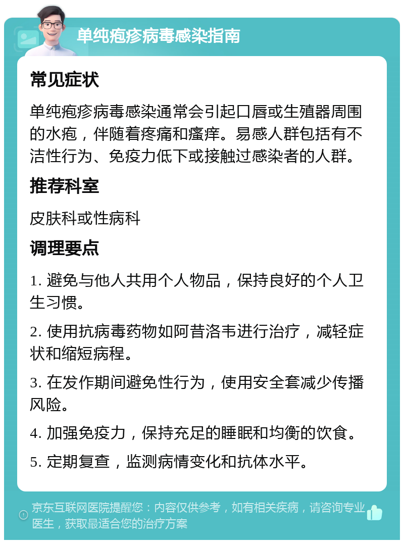 单纯疱疹病毒感染指南 常见症状 单纯疱疹病毒感染通常会引起口唇或生殖器周围的水疱，伴随着疼痛和瘙痒。易感人群包括有不洁性行为、免疫力低下或接触过感染者的人群。 推荐科室 皮肤科或性病科 调理要点 1. 避免与他人共用个人物品，保持良好的个人卫生习惯。 2. 使用抗病毒药物如阿昔洛韦进行治疗，减轻症状和缩短病程。 3. 在发作期间避免性行为，使用安全套减少传播风险。 4. 加强免疫力，保持充足的睡眠和均衡的饮食。 5. 定期复查，监测病情变化和抗体水平。