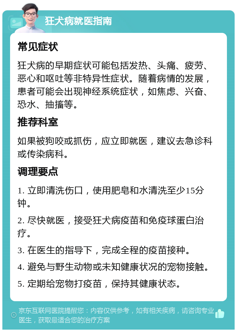 狂犬病就医指南 常见症状 狂犬病的早期症状可能包括发热、头痛、疲劳、恶心和呕吐等非特异性症状。随着病情的发展，患者可能会出现神经系统症状，如焦虑、兴奋、恐水、抽搐等。 推荐科室 如果被狗咬或抓伤，应立即就医，建议去急诊科或传染病科。 调理要点 1. 立即清洗伤口，使用肥皂和水清洗至少15分钟。 2. 尽快就医，接受狂犬病疫苗和免疫球蛋白治疗。 3. 在医生的指导下，完成全程的疫苗接种。 4. 避免与野生动物或未知健康状况的宠物接触。 5. 定期给宠物打疫苗，保持其健康状态。