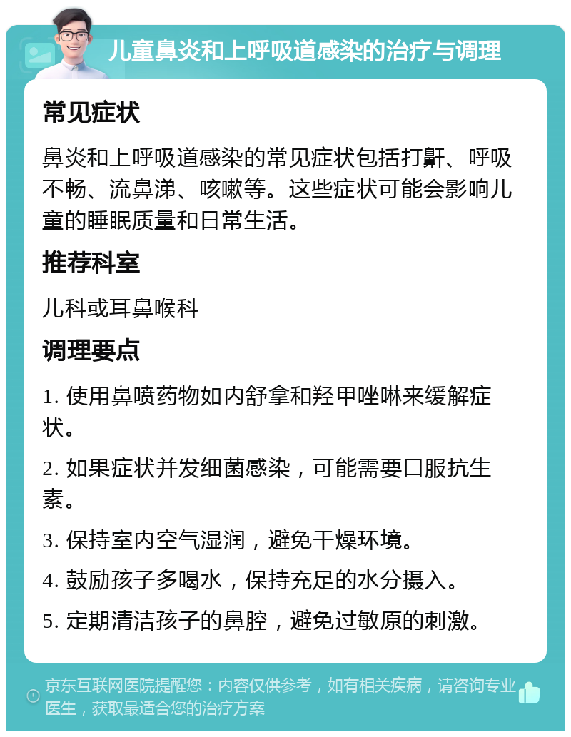 儿童鼻炎和上呼吸道感染的治疗与调理 常见症状 鼻炎和上呼吸道感染的常见症状包括打鼾、呼吸不畅、流鼻涕、咳嗽等。这些症状可能会影响儿童的睡眠质量和日常生活。 推荐科室 儿科或耳鼻喉科 调理要点 1. 使用鼻喷药物如内舒拿和羟甲唑啉来缓解症状。 2. 如果症状并发细菌感染，可能需要口服抗生素。 3. 保持室内空气湿润，避免干燥环境。 4. 鼓励孩子多喝水，保持充足的水分摄入。 5. 定期清洁孩子的鼻腔，避免过敏原的刺激。