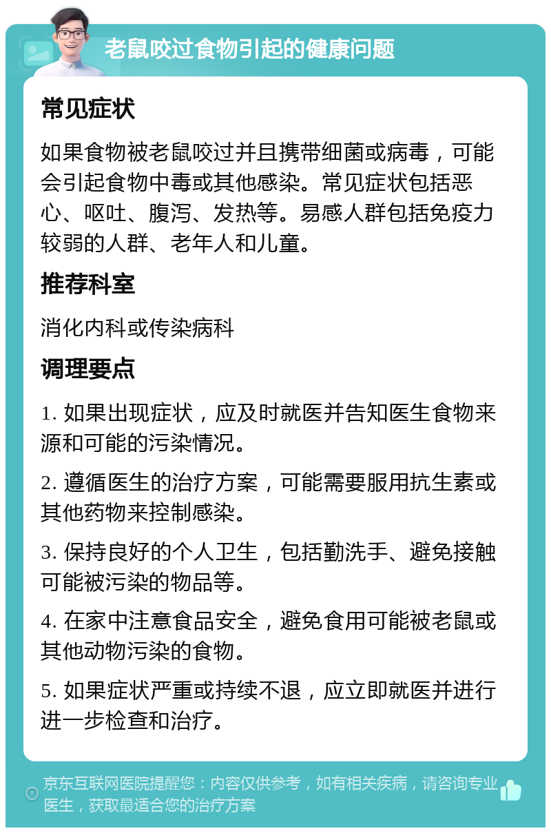 老鼠咬过食物引起的健康问题 常见症状 如果食物被老鼠咬过并且携带细菌或病毒，可能会引起食物中毒或其他感染。常见症状包括恶心、呕吐、腹泻、发热等。易感人群包括免疫力较弱的人群、老年人和儿童。 推荐科室 消化内科或传染病科 调理要点 1. 如果出现症状，应及时就医并告知医生食物来源和可能的污染情况。 2. 遵循医生的治疗方案，可能需要服用抗生素或其他药物来控制感染。 3. 保持良好的个人卫生，包括勤洗手、避免接触可能被污染的物品等。 4. 在家中注意食品安全，避免食用可能被老鼠或其他动物污染的食物。 5. 如果症状严重或持续不退，应立即就医并进行进一步检查和治疗。