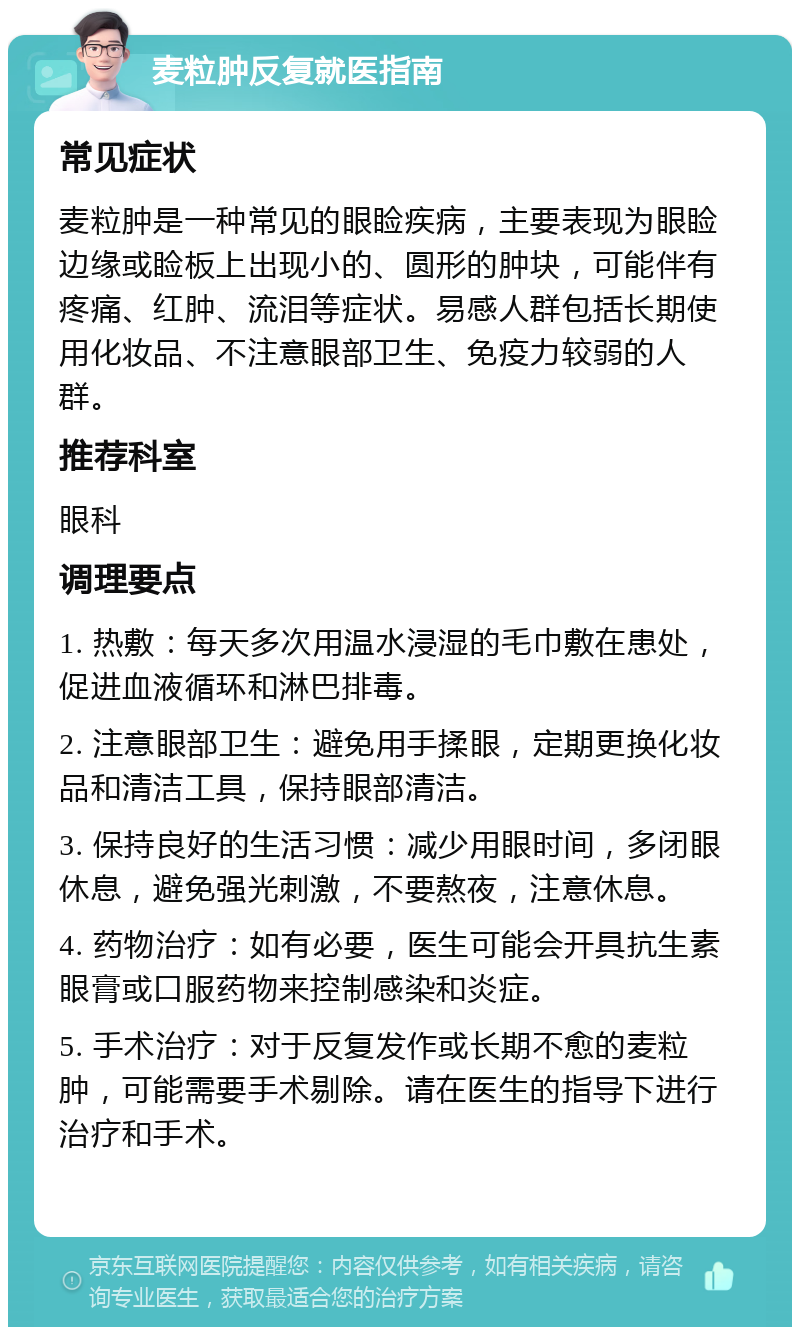 麦粒肿反复就医指南 常见症状 麦粒肿是一种常见的眼睑疾病，主要表现为眼睑边缘或睑板上出现小的、圆形的肿块，可能伴有疼痛、红肿、流泪等症状。易感人群包括长期使用化妆品、不注意眼部卫生、免疫力较弱的人群。 推荐科室 眼科 调理要点 1. 热敷：每天多次用温水浸湿的毛巾敷在患处，促进血液循环和淋巴排毒。 2. 注意眼部卫生：避免用手揉眼，定期更换化妆品和清洁工具，保持眼部清洁。 3. 保持良好的生活习惯：减少用眼时间，多闭眼休息，避免强光刺激，不要熬夜，注意休息。 4. 药物治疗：如有必要，医生可能会开具抗生素眼膏或口服药物来控制感染和炎症。 5. 手术治疗：对于反复发作或长期不愈的麦粒肿，可能需要手术剔除。请在医生的指导下进行治疗和手术。