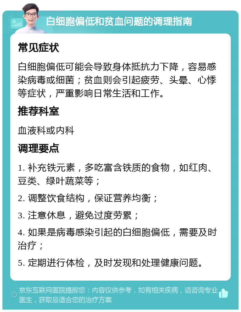 白细胞偏低和贫血问题的调理指南 常见症状 白细胞偏低可能会导致身体抵抗力下降，容易感染病毒或细菌；贫血则会引起疲劳、头晕、心悸等症状，严重影响日常生活和工作。 推荐科室 血液科或内科 调理要点 1. 补充铁元素，多吃富含铁质的食物，如红肉、豆类、绿叶蔬菜等； 2. 调整饮食结构，保证营养均衡； 3. 注意休息，避免过度劳累； 4. 如果是病毒感染引起的白细胞偏低，需要及时治疗； 5. 定期进行体检，及时发现和处理健康问题。