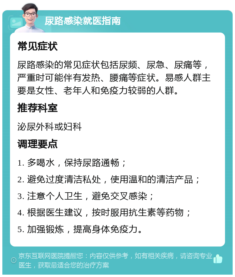 尿路感染就医指南 常见症状 尿路感染的常见症状包括尿频、尿急、尿痛等，严重时可能伴有发热、腰痛等症状。易感人群主要是女性、老年人和免疫力较弱的人群。 推荐科室 泌尿外科或妇科 调理要点 1. 多喝水，保持尿路通畅； 2. 避免过度清洁私处，使用温和的清洁产品； 3. 注意个人卫生，避免交叉感染； 4. 根据医生建议，按时服用抗生素等药物； 5. 加强锻炼，提高身体免疫力。