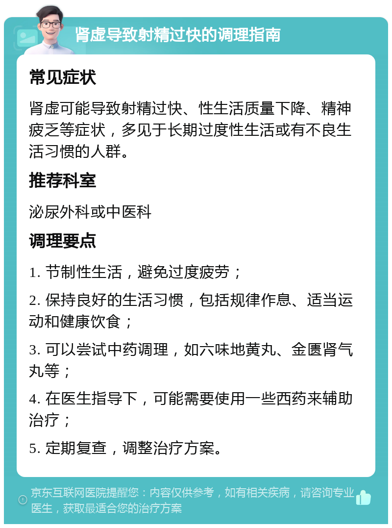 肾虚导致射精过快的调理指南 常见症状 肾虚可能导致射精过快、性生活质量下降、精神疲乏等症状，多见于长期过度性生活或有不良生活习惯的人群。 推荐科室 泌尿外科或中医科 调理要点 1. 节制性生活，避免过度疲劳； 2. 保持良好的生活习惯，包括规律作息、适当运动和健康饮食； 3. 可以尝试中药调理，如六味地黄丸、金匮肾气丸等； 4. 在医生指导下，可能需要使用一些西药来辅助治疗； 5. 定期复查，调整治疗方案。